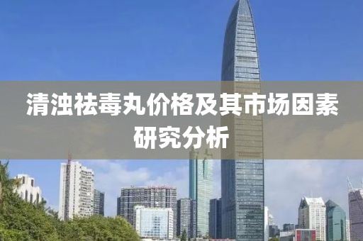 清浊祛毒丸价格及其市场因素研究分析