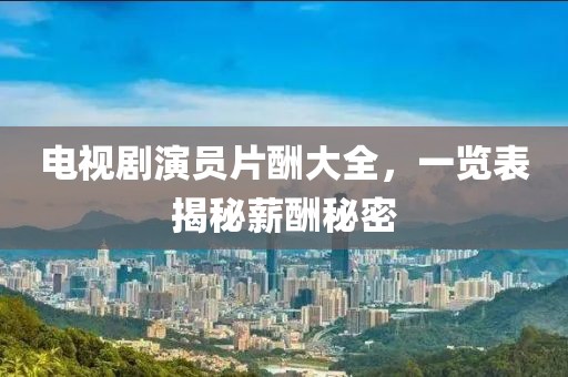 电视剧演员片酬大全，一览表揭秘薪酬秘密