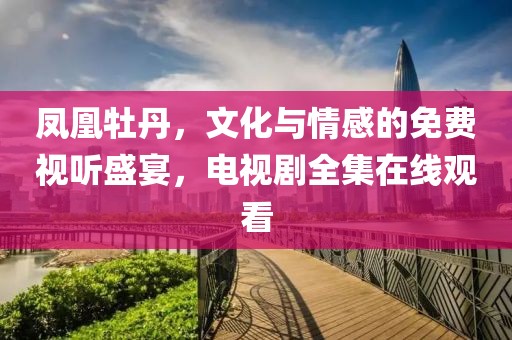 凤凰牡丹，文化与情感的免费视听盛宴，电视剧全集在线观看