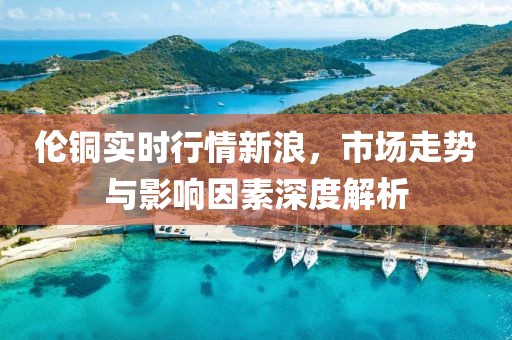 伦铜实时行情新浪，市场走势与影响因素深度解析