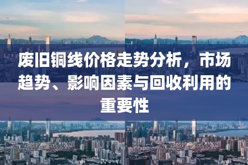 废旧铜线价格走势分析，市场趋势、影响因素与回收利用的重要性
