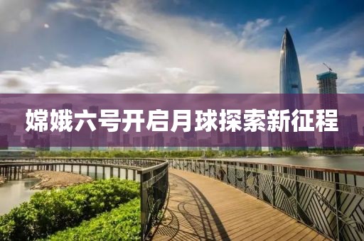 嫦娥六号开启月球探索新征程