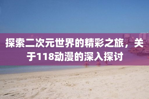 探索二次元世界的精彩之旅，关于118动漫的深入探讨