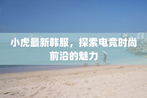 小虎最新韩服，探索电竞时尚前沿的魅力
