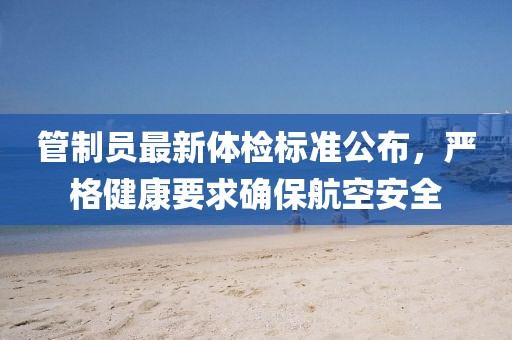 管制员最新体检标准公布，严格健康要求确保航空安全