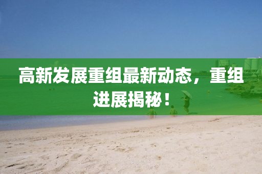 高新发展重组最新动态，重组进展揭秘！