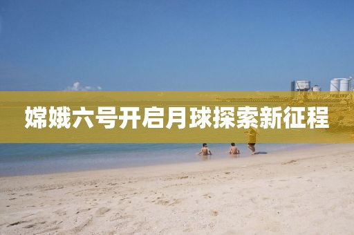 嫦娥六号开启月球探索新征程