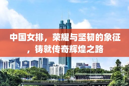 中国女排，荣耀与坚韧的象征，铸就传奇辉煌之路