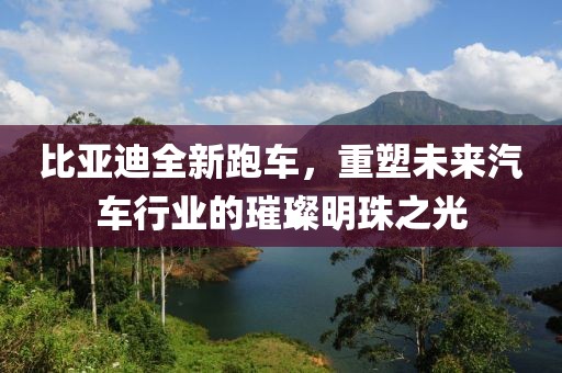 比亚迪全新跑车，重塑未来汽车行业的璀璨明珠之光