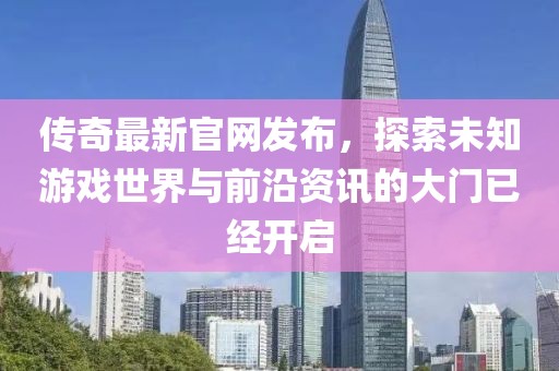 传奇最新官网发布，探索未知游戏世界与前沿资讯的大门已经开启