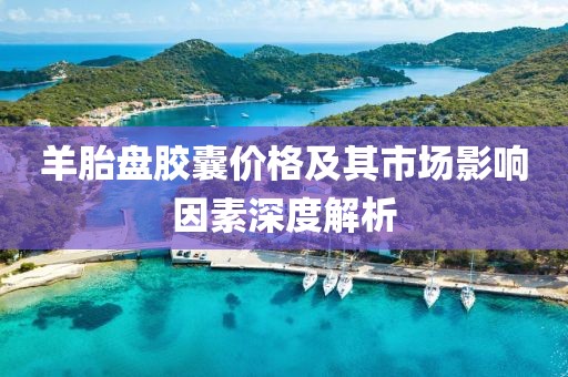 羊胎盘胶囊价格及其市场影响因素深度解析