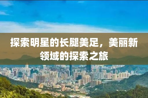 探索明星的长腿美足，美丽新领域的探索之旅