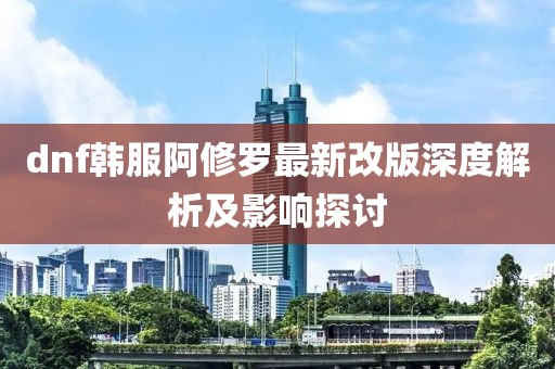 dnf韩服阿修罗最新改版深度解析及影响探讨