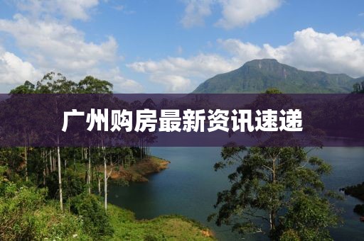 广州购房最新资讯速递