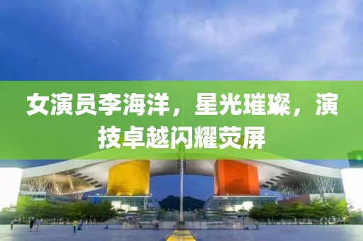 女演员李海洋，星光璀璨，演技卓越闪耀荧屏