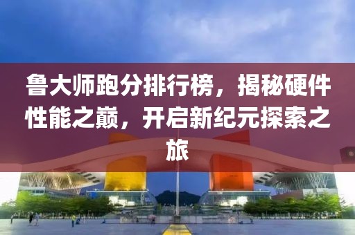鲁大师跑分排行榜，揭秘硬件性能之巅，开启新纪元探索之旅