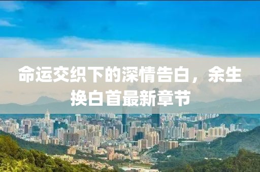 命运交织下的深情告白，余生换白首最新章节