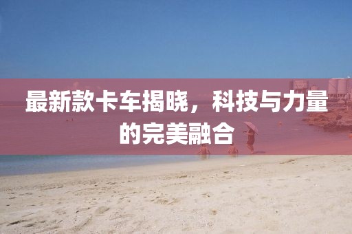 最新款卡车揭晓，科技与力量的完美融合