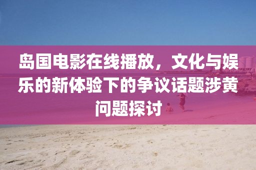 岛国电影在线播放，文化与娱乐的新体验下的争议话题涉黄问题探讨