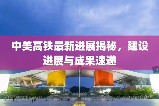 中美高铁最新进展揭秘，建设进展与成果速递