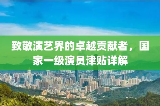 致敬演艺界的卓越贡献者，国家一级演员津贴详解
