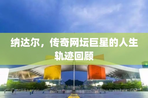 纳达尔，传奇网坛巨星的人生轨迹回顾