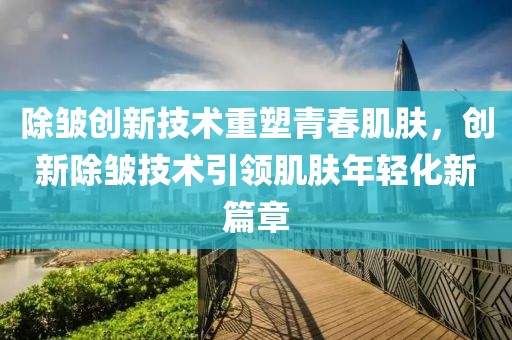 除皱创新技术重塑青春肌肤，创新除皱技术引领肌肤年轻化新篇章