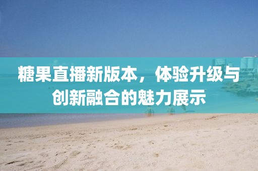 糖果直播新版本，体验升级与创新融合的魅力展示