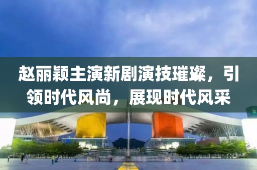 赵丽颖主演新剧演技璀璨，引领时代风尚，展现时代风采