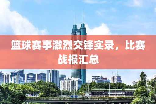 篮球赛事激烈交锋实录，比赛战报汇总