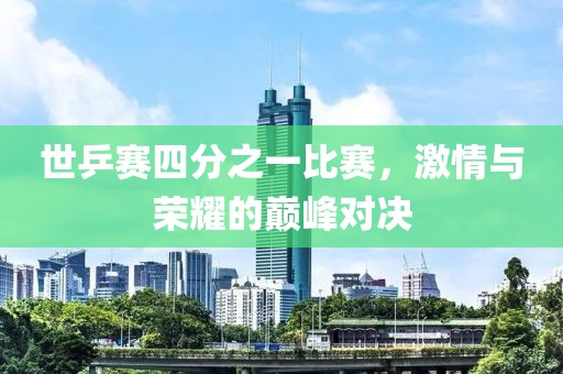 世乒赛四分之一比赛，激情与荣耀的巅峰对决