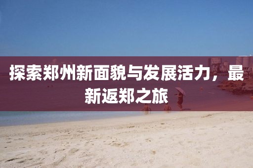 探索郑州新面貌与发展活力，最新返郑之旅