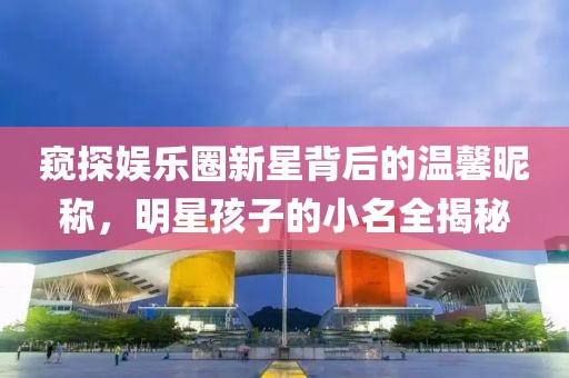窥探娱乐圈新星背后的温馨昵称，明星孩子的小名全揭秘