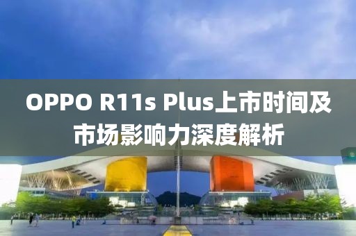 OPPO R11s Plus上市时间及市场影响力深度解析