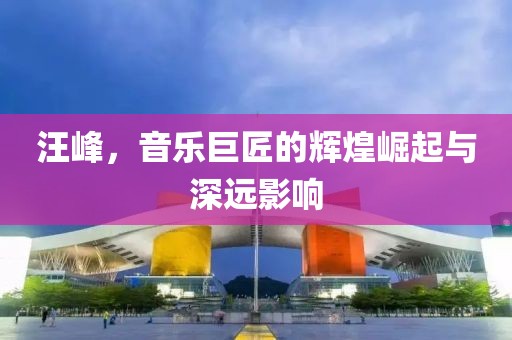 汪峰，音乐巨匠的辉煌崛起与深远影响