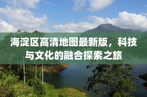 海淀区高清地图最新版，科技与文化的融合探索之旅