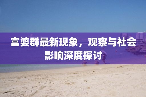 富婆群最新现象，观察与社会影响深度探讨