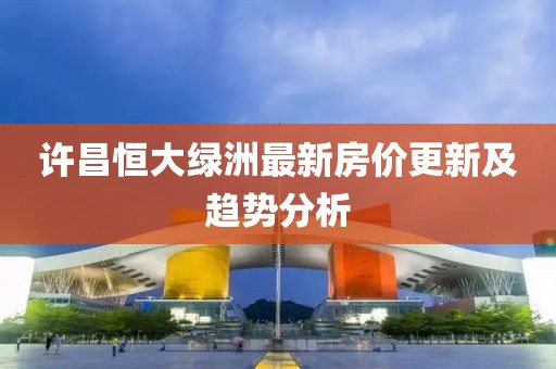 许昌恒大绿洲最新房价更新及趋势分析