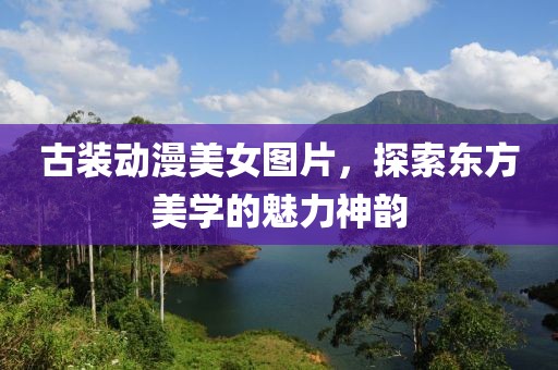 古装动漫美女图片，探索东方美学的魅力神韵