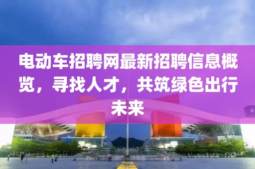 电动车招聘网最新招聘信息概览，寻找人才，共筑绿色出行未来