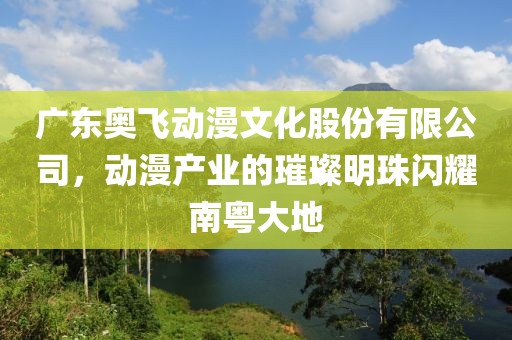 广东奥飞动漫文化股份有限公司，动漫产业的璀璨明珠闪耀南粤大地