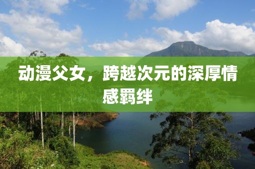 动漫父女，跨越次元的深厚情感羁绊