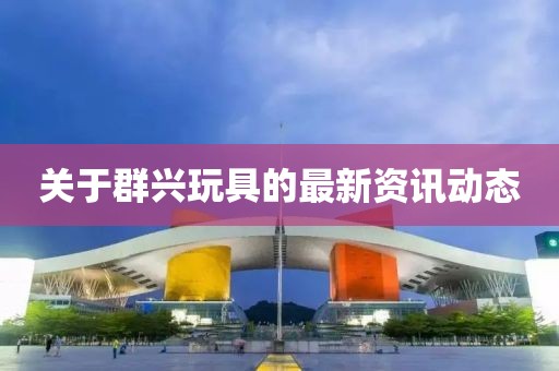 关于群兴玩具的最新资讯动态