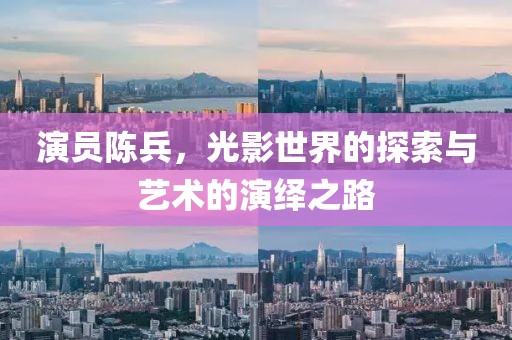 演员陈兵，光影世界的探索与艺术的演绎之路