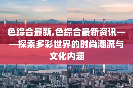 色综合最新,色综合最新资讯——探索多彩世界的时尚潮流与文化内涵