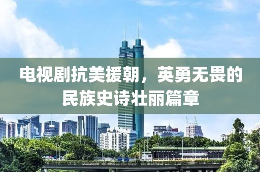 电视剧抗美援朝，英勇无畏的民族史诗壮丽篇章