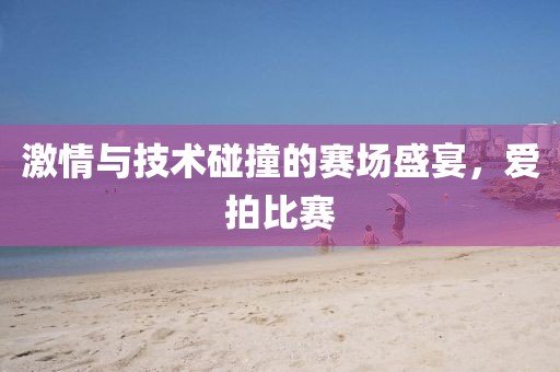 激情与技术碰撞的赛场盛宴，爱拍比赛
