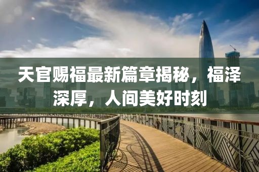 天官赐福最新篇章揭秘，福泽深厚，人间美好时刻