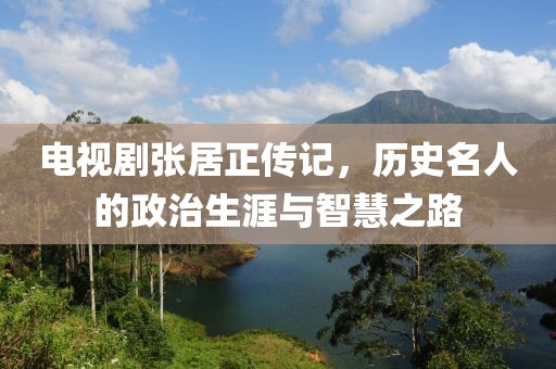 电视剧张居正传记，历史名人的政治生涯与智慧之路