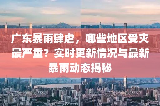 广东暴雨肆虐，哪些地区受灾最严重？实时更新情况与最新暴雨动态揭秘